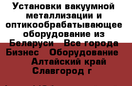 Установки вакуумной металлизации и оптикообрабатывающее оборудование из Беларуси - Все города Бизнес » Оборудование   . Алтайский край,Славгород г.